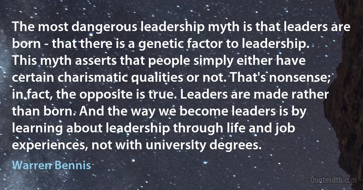 The most dangerous leadership myth is that leaders are born - that there is a genetic factor to leadership. This myth asserts that people simply either have certain charismatic qualities or not. That's nonsense; in fact, the opposite is true. Leaders are made rather than born. And the way we become leaders is by learning about leadership through life and job experiences, not with university degrees. (Warren Bennis)