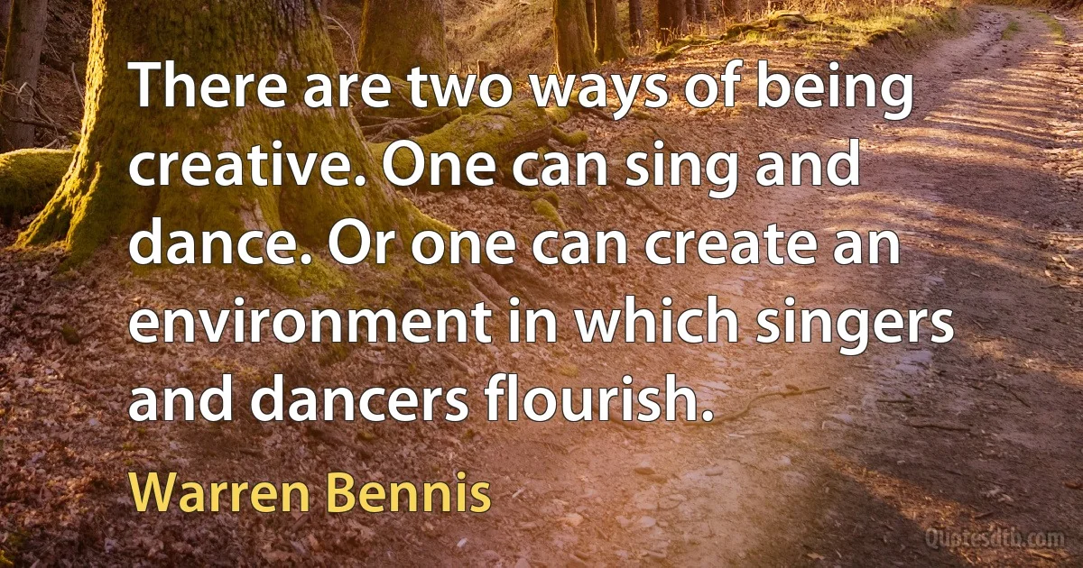 There are two ways of being creative. One can sing and dance. Or one can create an environment in which singers and dancers flourish. (Warren Bennis)