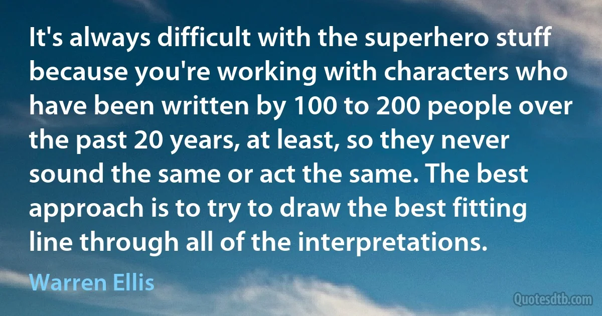 It's always difficult with the superhero stuff because you're working with characters who have been written by 100 to 200 people over the past 20 years, at least, so they never sound the same or act the same. The best approach is to try to draw the best fitting line through all of the interpretations. (Warren Ellis)