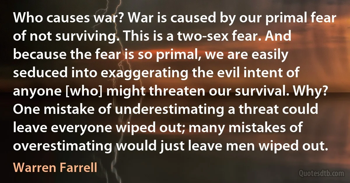 Who causes war? War is caused by our primal fear of not surviving. This is a two-sex fear. And because the fear is so primal, we are easily seduced into exaggerating the evil intent of anyone [who] might threaten our survival. Why? One mistake of underestimating a threat could leave everyone wiped out; many mistakes of overestimating would just leave men wiped out. (Warren Farrell)