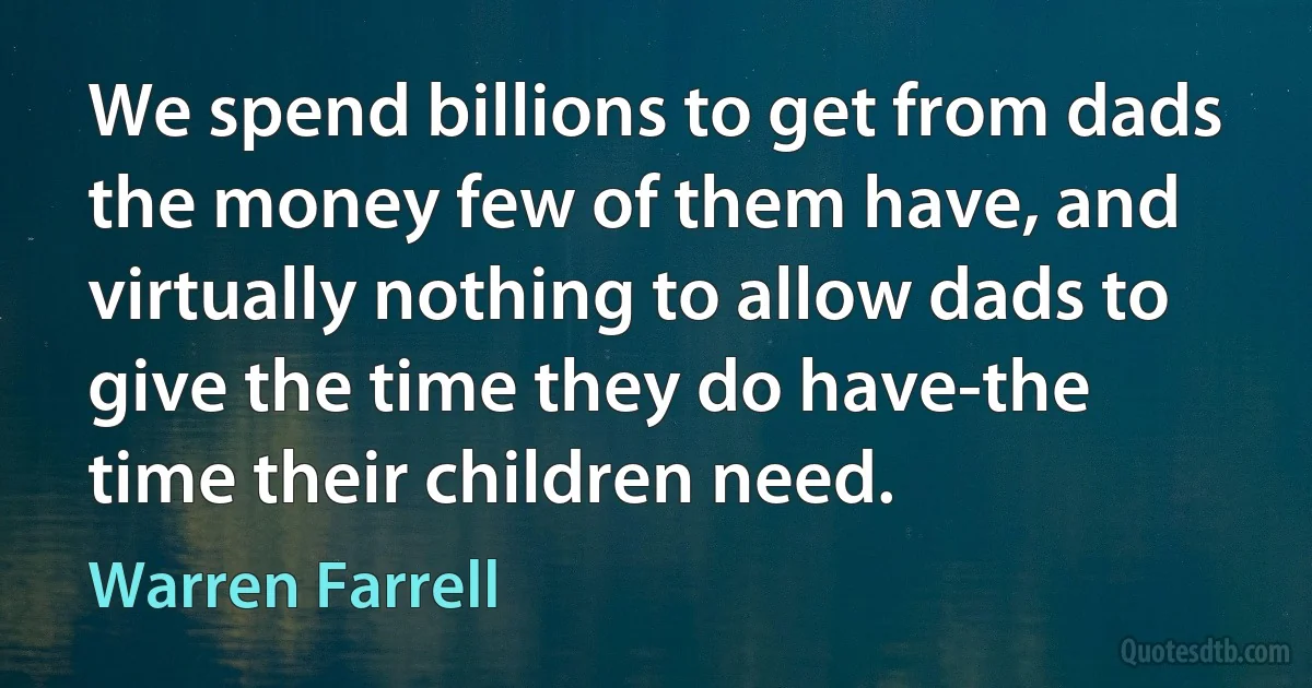 We spend billions to get from dads the money few of them have, and virtually nothing to allow dads to give the time they do have-the time their children need. (Warren Farrell)