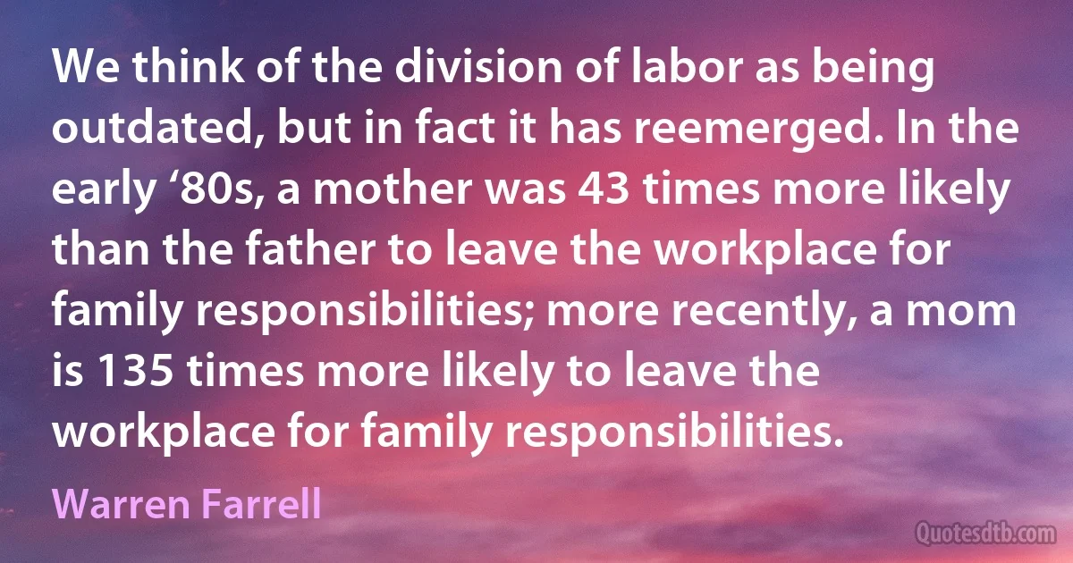 We think of the division of labor as being outdated, but in fact it has reemerged. In the early ‘80s, a mother was 43 times more likely than the father to leave the workplace for family responsibilities; more recently, a mom is 135 times more likely to leave the workplace for family responsibilities. (Warren Farrell)