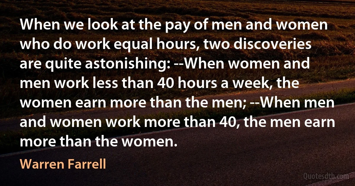 When we look at the pay of men and women who do work equal hours, two discoveries are quite astonishing: --When women and men work less than 40 hours a week, the women earn more than the men; --When men and women work more than 40, the men earn more than the women. (Warren Farrell)