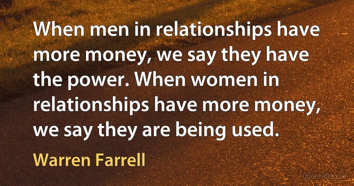 When men in relationships have more money, we say they have the power. When women in relationships have more money, we say they are being used. (Warren Farrell)