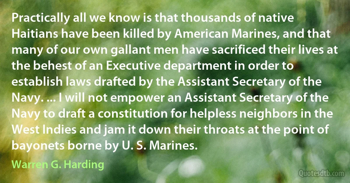 Practically all we know is that thousands of native Haitians have been killed by American Marines, and that many of our own gallant men have sacrificed their lives at the behest of an Executive department in order to establish laws drafted by the Assistant Secretary of the Navy. ... I will not empower an Assistant Secretary of the Navy to draft a constitution for helpless neighbors in the West Indies and jam it down their throats at the point of bayonets borne by U. S. Marines. (Warren G. Harding)