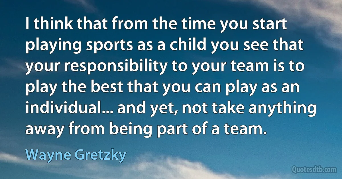 I think that from the time you start playing sports as a child you see that your responsibility to your team is to play the best that you can play as an individual... and yet, not take anything away from being part of a team. (Wayne Gretzky)