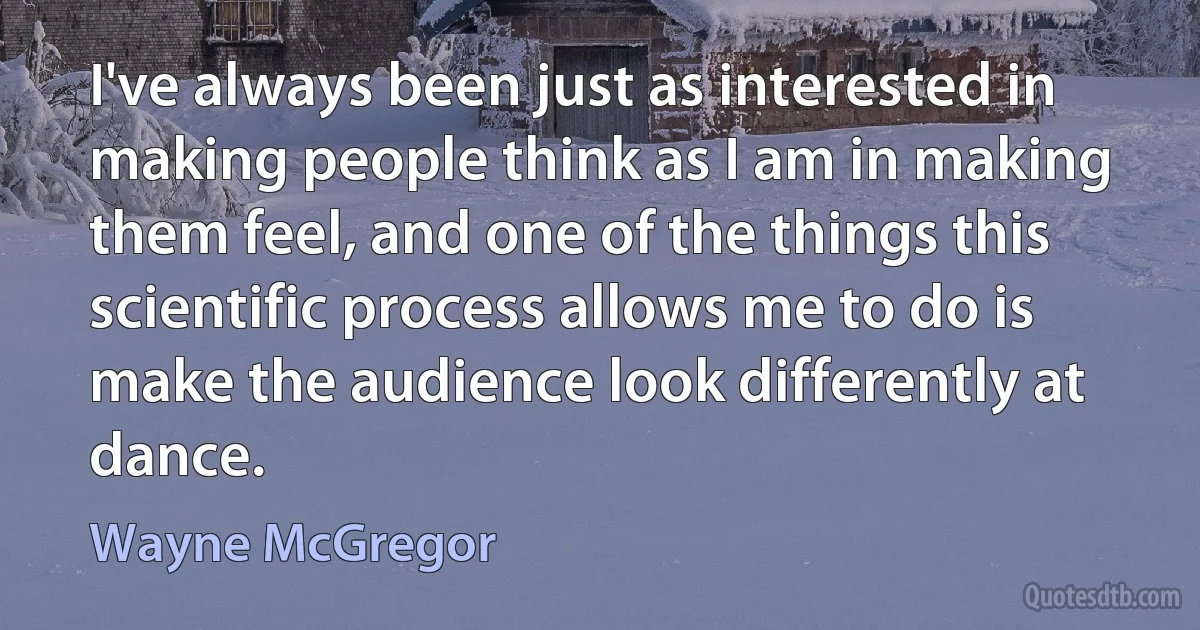 I've always been just as interested in making people think as I am in making them feel, and one of the things this scientific process allows me to do is make the audience look differently at dance. (Wayne McGregor)