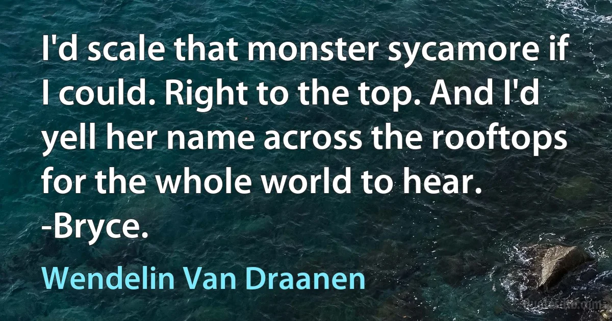 I'd scale that monster sycamore if I could. Right to the top. And I'd yell her name across the rooftops for the whole world to hear. -Bryce. (Wendelin Van Draanen)