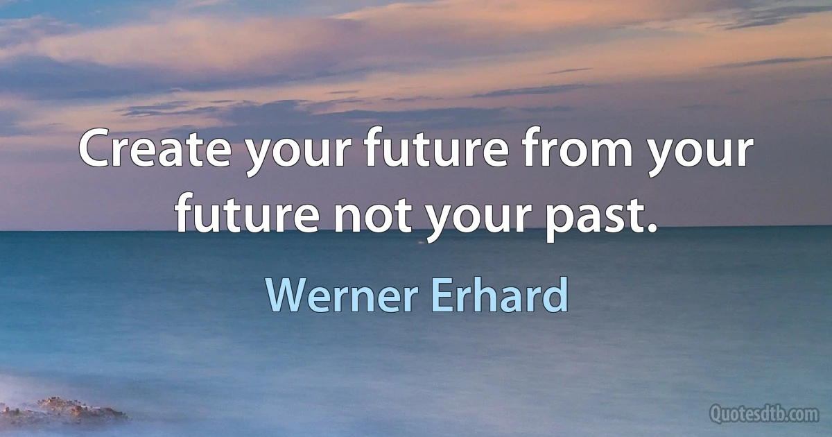 Create your future from your future not your past. (Werner Erhard)