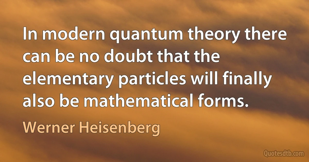 In modern quantum theory there can be no doubt that the elementary particles will finally also be mathematical forms. (Werner Heisenberg)