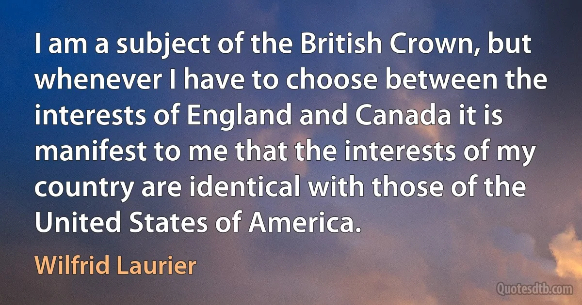 I am a subject of the British Crown, but whenever I have to choose between the interests of England and Canada it is manifest to me that the interests of my country are identical with those of the United States of America. (Wilfrid Laurier)