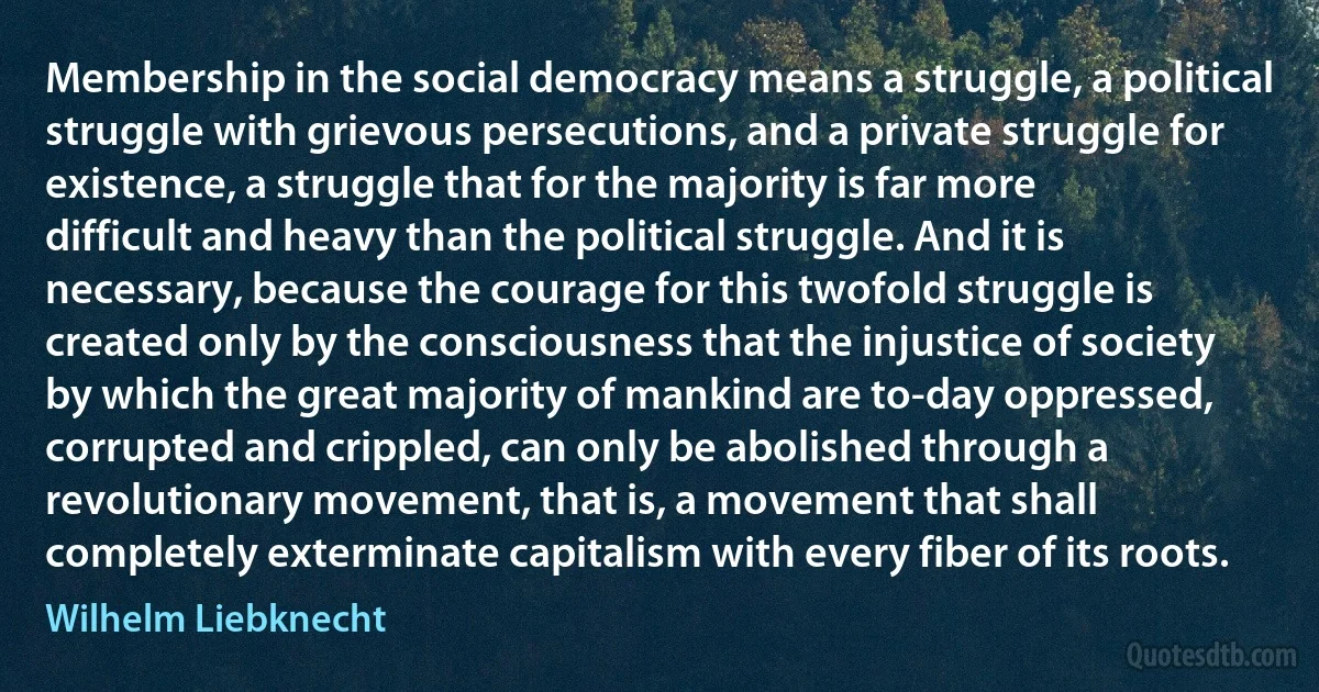 Membership in the social democracy means a struggle, a political struggle with grievous persecutions, and a private struggle for existence, a struggle that for the majority is far more difficult and heavy than the political struggle. And it is necessary, because the courage for this twofold struggle is created only by the consciousness that the injustice of society by which the great majority of mankind are to-day oppressed, corrupted and crippled, can only be abolished through a revolutionary movement, that is, a movement that shall completely exterminate capitalism with every fiber of its roots. (Wilhelm Liebknecht)