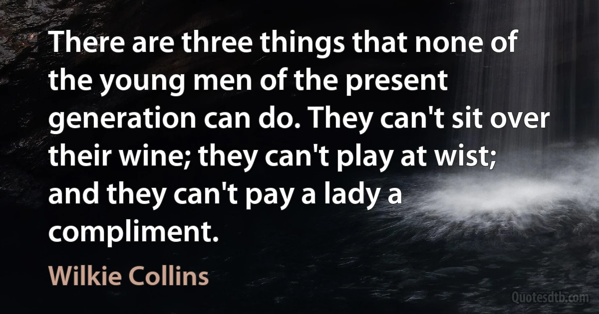 There are three things that none of the young men of the present generation can do. They can't sit over their wine; they can't play at wist; and they can't pay a lady a compliment. (Wilkie Collins)