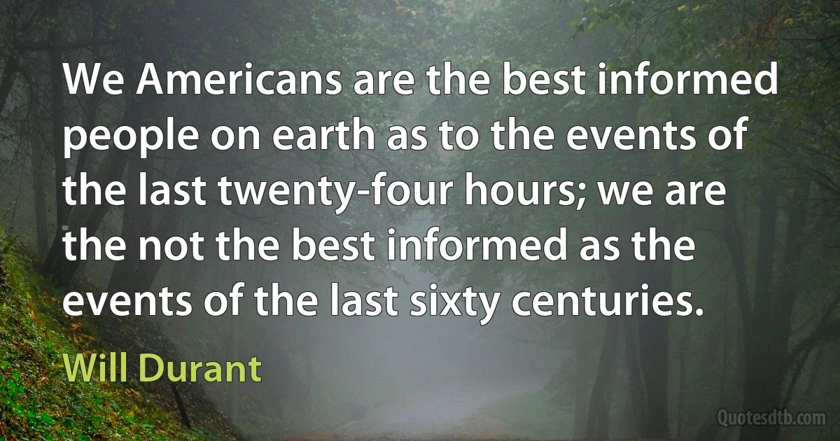 We Americans are the best informed people on earth as to the events of the last twenty-four hours; we are the not the best informed as the events of the last sixty centuries. (Will Durant)