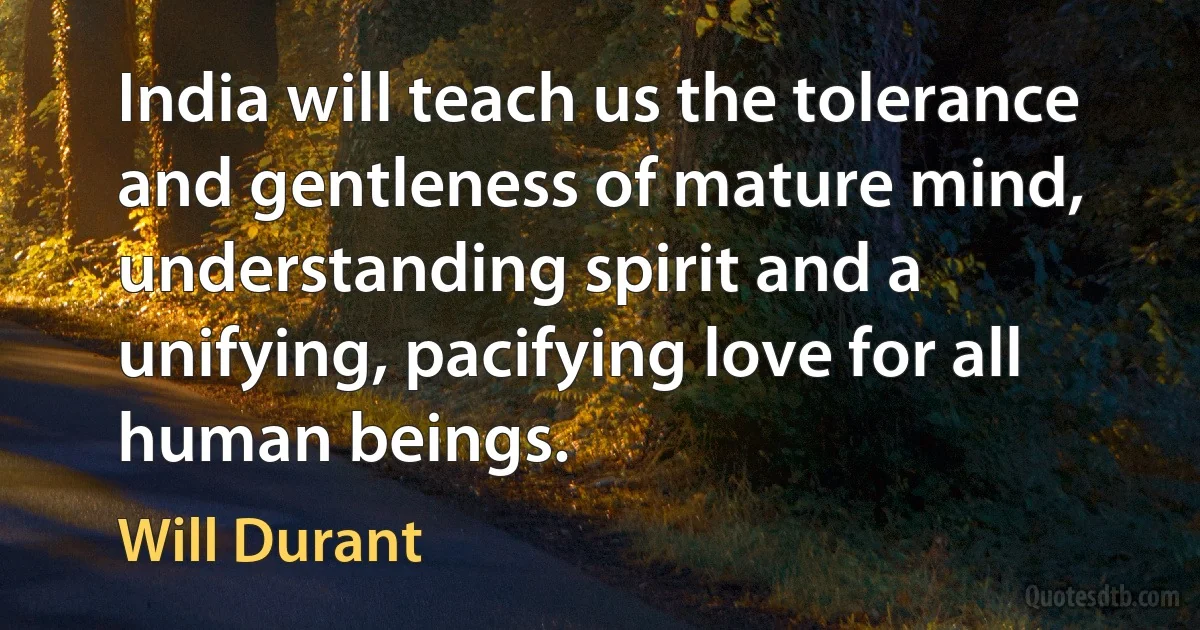 India will teach us the tolerance and gentleness of mature mind, understanding spirit and a unifying, pacifying love for all human beings. (Will Durant)