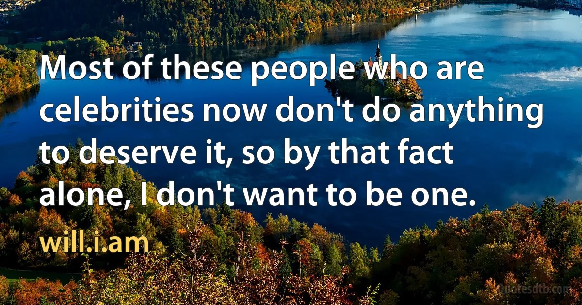 Most of these people who are celebrities now don't do anything to deserve it, so by that fact alone, I don't want to be one. (will.i.am)