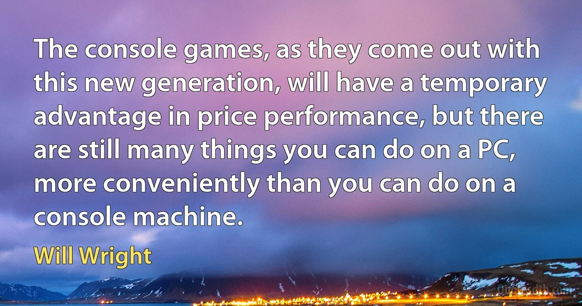 The console games, as they come out with this new generation, will have a temporary advantage in price performance, but there are still many things you can do on a PC, more conveniently than you can do on a console machine. (Will Wright)