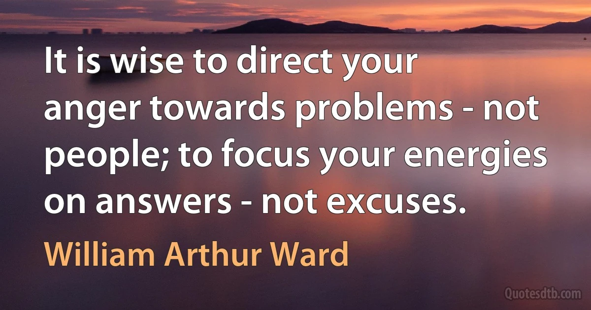 It is wise to direct your anger towards problems - not people; to focus your energies on answers - not excuses. (William Arthur Ward)