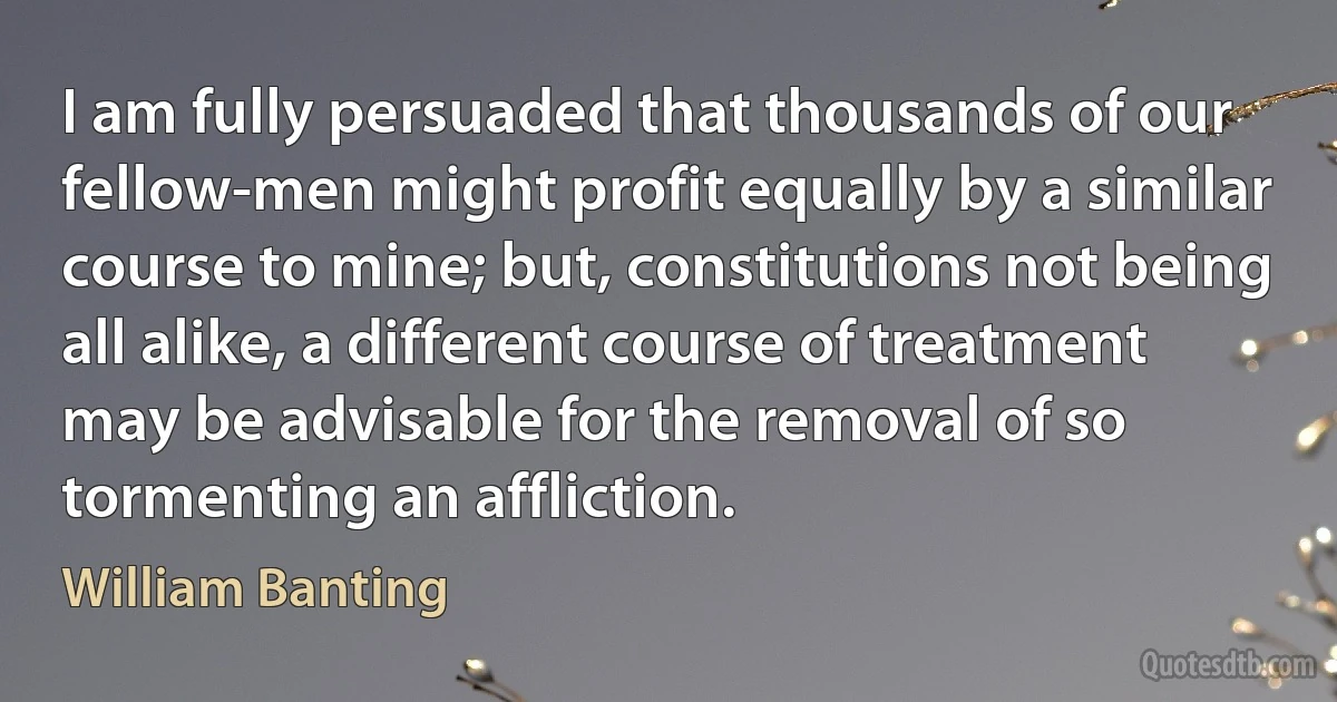 I am fully persuaded that thousands of our fellow-men might profit equally by a similar course to mine; but, constitutions not being all alike, a different course of treatment may be advisable for the removal of so tormenting an affliction. (William Banting)