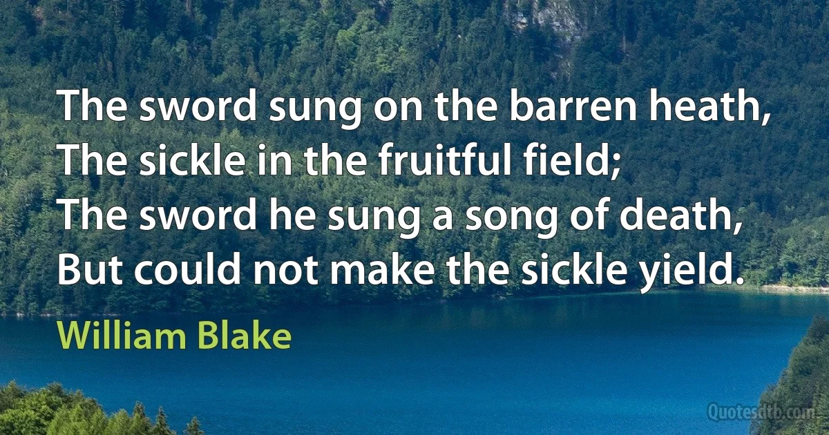 The sword sung on the barren heath,
The sickle in the fruitful field;
The sword he sung a song of death,
But could not make the sickle yield. (William Blake)