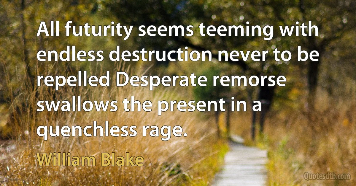 All futurity seems teeming with endless destruction never to be repelled Desperate remorse swallows the present in a quenchless rage. (William Blake)