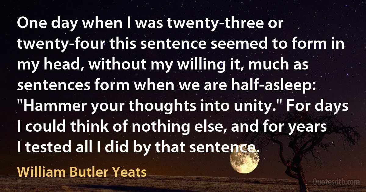 One day when I was twenty-three or twenty-four this sentence seemed to form in my head, without my willing it, much as sentences form when we are half-asleep: "Hammer your thoughts into unity." For days I could think of nothing else, and for years I tested all I did by that sentence. (William Butler Yeats)