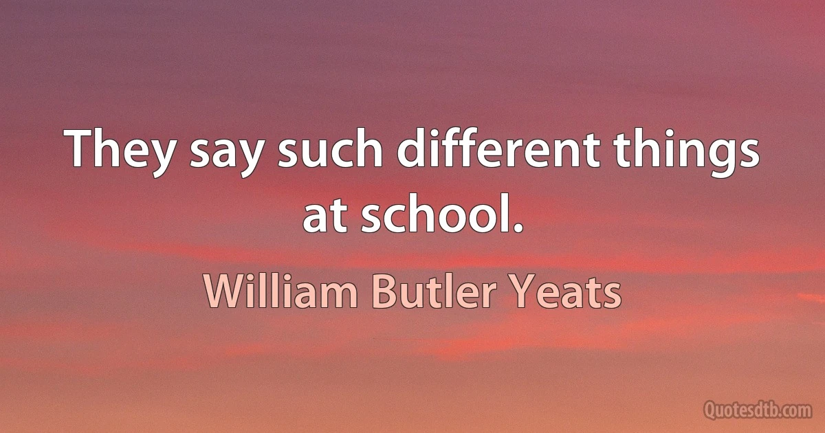 They say such different things at school. (William Butler Yeats)