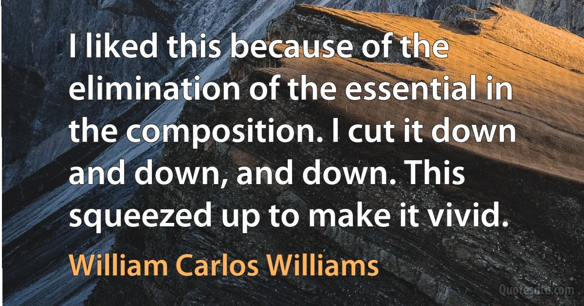 I liked this because of the elimination of the essential in the composition. I cut it down and down, and down. This squeezed up to make it vivid. (William Carlos Williams)