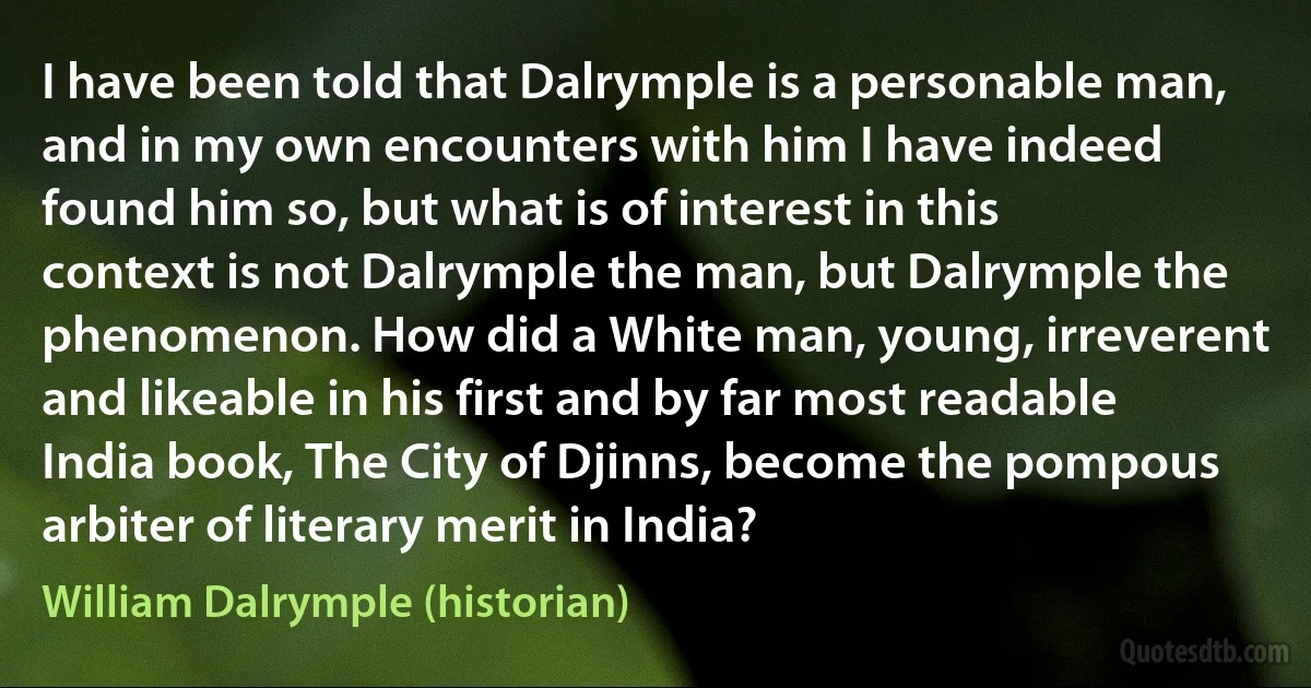 I have been told that Dalrymple is a personable man, and in my own encounters with him I have indeed found him so, but what is of interest in this context is not Dalrymple the man, but Dalrymple the phenomenon. How did a White man, young, irreverent and likeable in his first and by far most readable India book, The City of Djinns, become the pompous arbiter of literary merit in India? (William Dalrymple (historian))