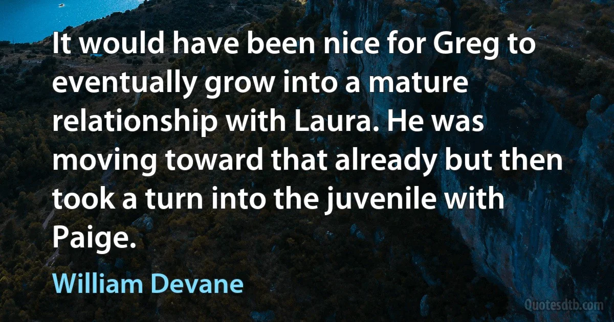 It would have been nice for Greg to eventually grow into a mature relationship with Laura. He was moving toward that already but then took a turn into the juvenile with Paige. (William Devane)