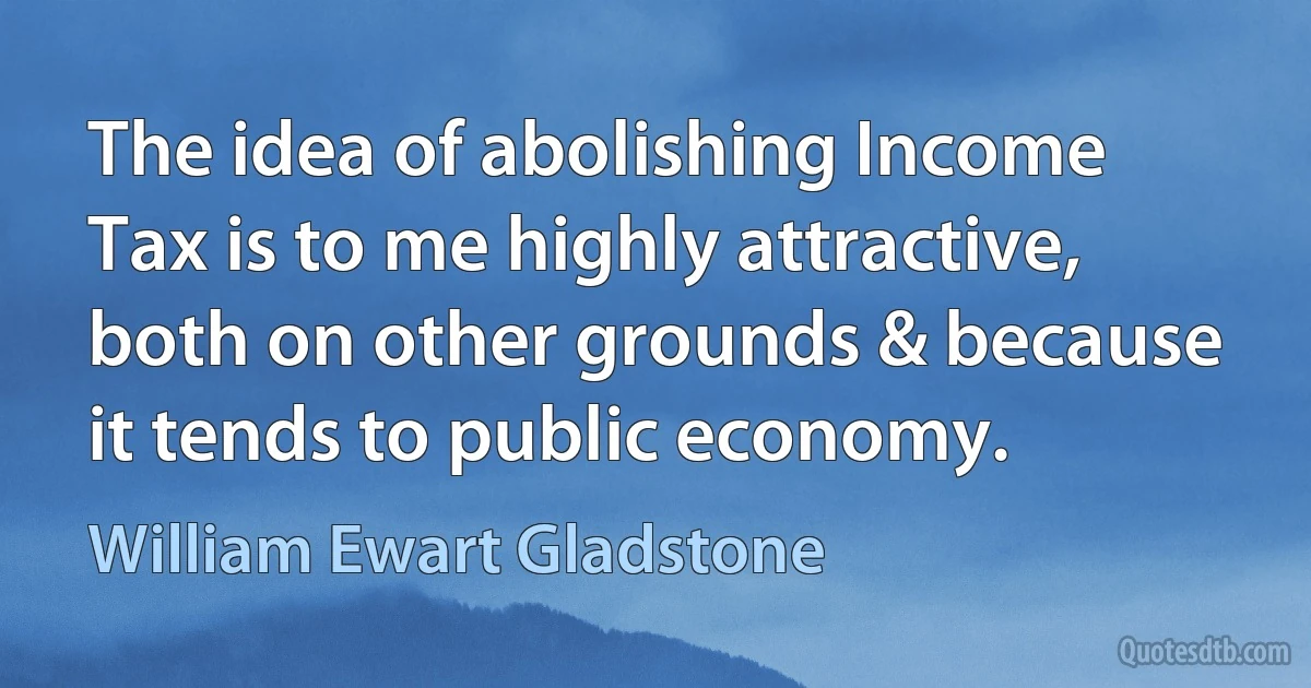 The idea of abolishing Income Tax is to me highly attractive, both on other grounds & because it tends to public economy. (William Ewart Gladstone)