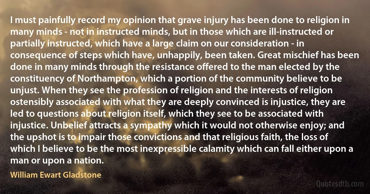 I must painfully record my opinion that grave injury has been done to religion in many minds - not in instructed minds, but in those which are ill-instructed or partially instructed, which have a large claim on our consideration - in consequence of steps which have, unhappily, been taken. Great mischief has been done in many minds through the resistance offered to the man elected by the constituency of Northampton, which a portion of the community believe to be unjust. When they see the profession of religion and the interests of religion ostensibly associated with what they are deeply convinced is injustice, they are led to questions about religion itself, which they see to be associated with injustice. Unbelief attracts a sympathy which it would not otherwise enjoy; and the upshot is to impair those convictions and that religious faith, the loss of which I believe to be the most inexpressible calamity which can fall either upon a man or upon a nation. (William Ewart Gladstone)