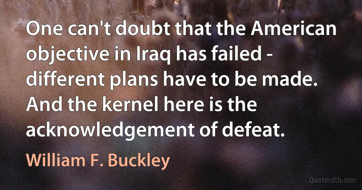 One can't doubt that the American objective in Iraq has failed - different plans have to be made. And the kernel here is the acknowledgement of defeat. (William F. Buckley)