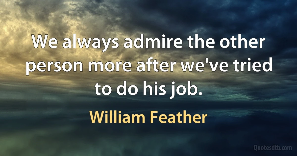 We always admire the other person more after we've tried to do his job. (William Feather)