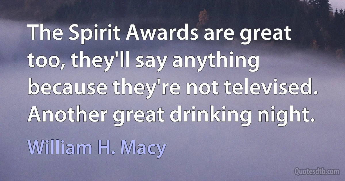 The Spirit Awards are great too, they'll say anything because they're not televised. Another great drinking night. (William H. Macy)