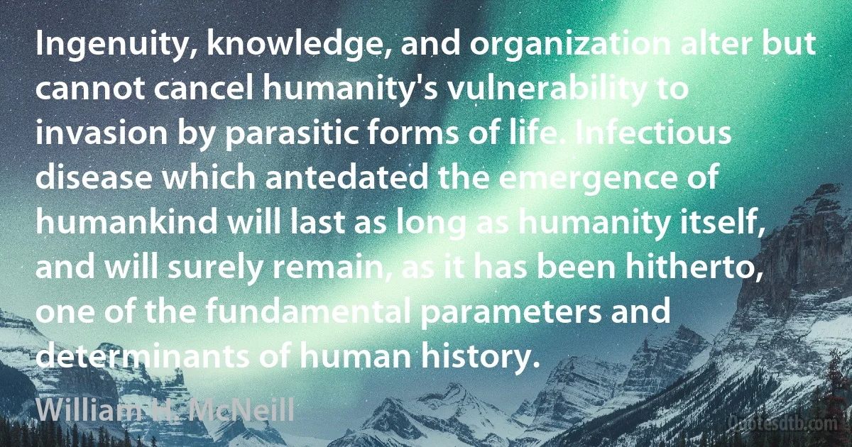 Ingenuity, knowledge, and organization alter but cannot cancel humanity's vulnerability to invasion by parasitic forms of life. Infectious disease which antedated the emergence of humankind will last as long as humanity itself, and will surely remain, as it has been hitherto, one of the fundamental parameters and determinants of human history. (William H. McNeill)