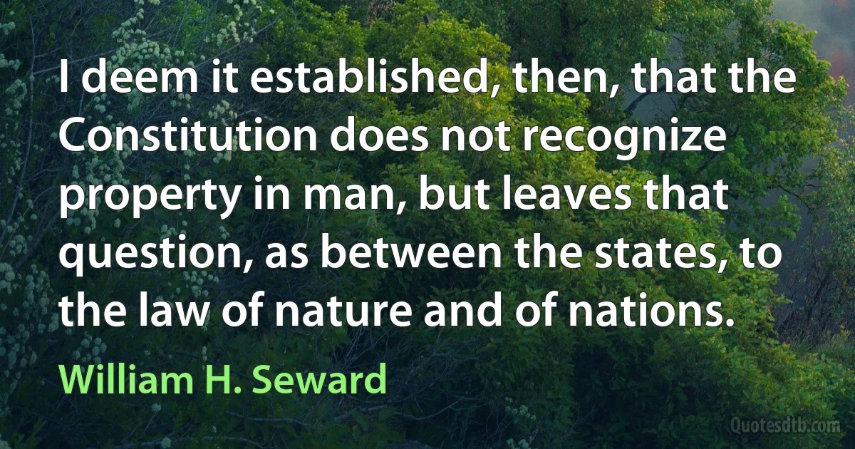 I deem it established, then, that the Constitution does not recognize property in man, but leaves that question, as between the states, to the law of nature and of nations. (William H. Seward)