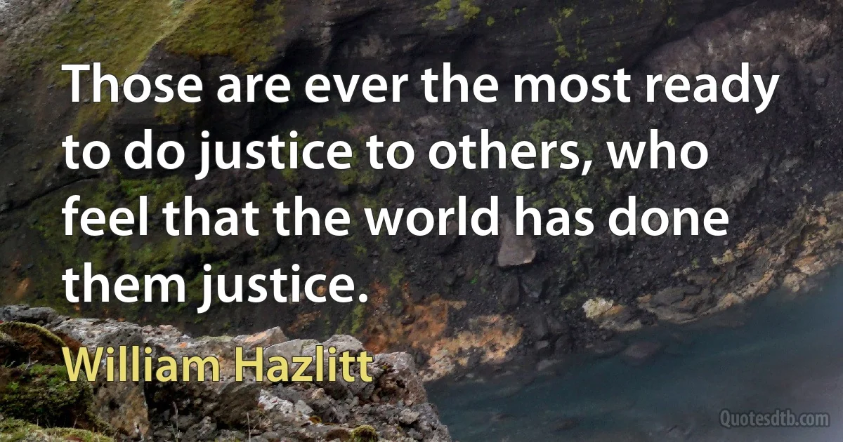 Those are ever the most ready to do justice to others, who feel that the world has done them justice. (William Hazlitt)