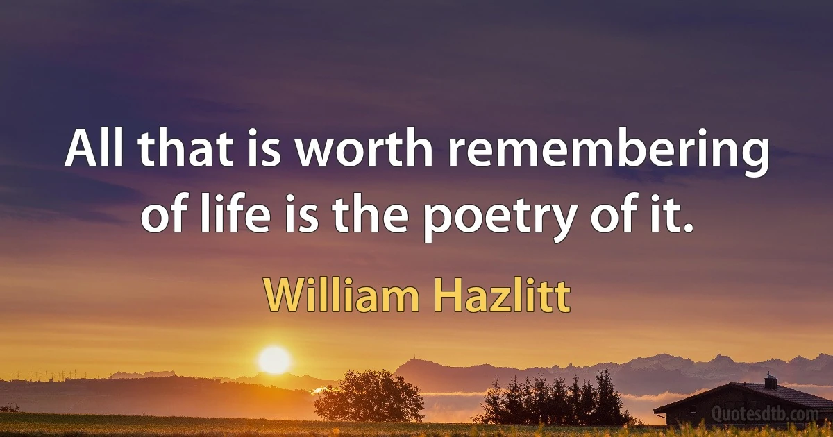 All that is worth remembering of life is the poetry of it. (William Hazlitt)