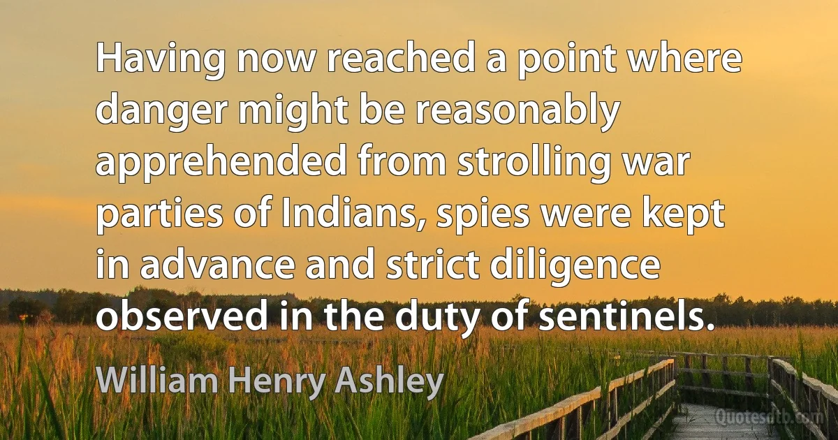 Having now reached a point where danger might be reasonably apprehended from strolling war parties of Indians, spies were kept in advance and strict diligence observed in the duty of sentinels. (William Henry Ashley)