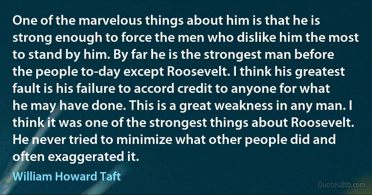 One of the marvelous things about him is that he is strong enough to force the men who dislike him the most to stand by him. By far he is the strongest man before the people to-day except Roosevelt. I think his greatest fault is his failure to accord credit to anyone for what he may have done. This is a great weakness in any man. I think it was one of the strongest things about Roosevelt. He never tried to minimize what other people did and often exaggerated it. (William Howard Taft)