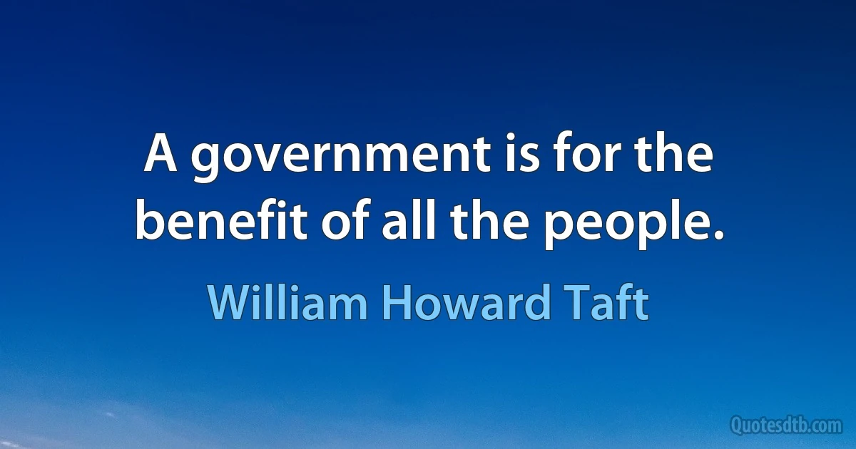 A government is for the benefit of all the people. (William Howard Taft)