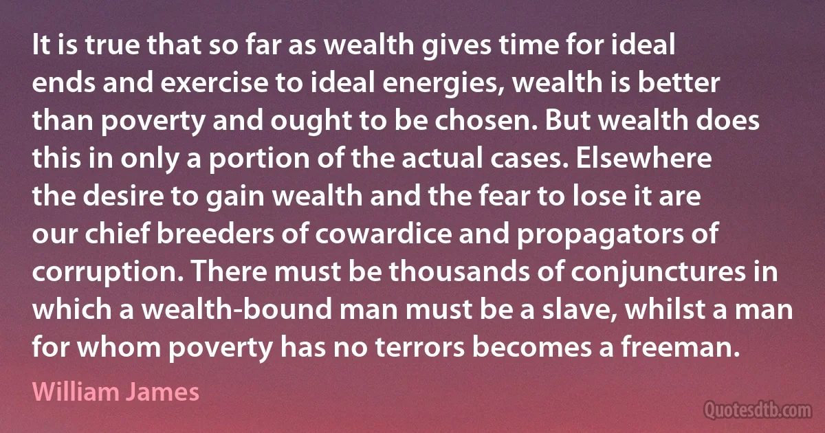 It is true that so far as wealth gives time for ideal ends and exercise to ideal energies, wealth is better than poverty and ought to be chosen. But wealth does this in only a portion of the actual cases. Elsewhere the desire to gain wealth and the fear to lose it are our chief breeders of cowardice and propagators of corruption. There must be thousands of conjunctures in which a wealth-bound man must be a slave, whilst a man for whom poverty has no terrors becomes a freeman. (William James)