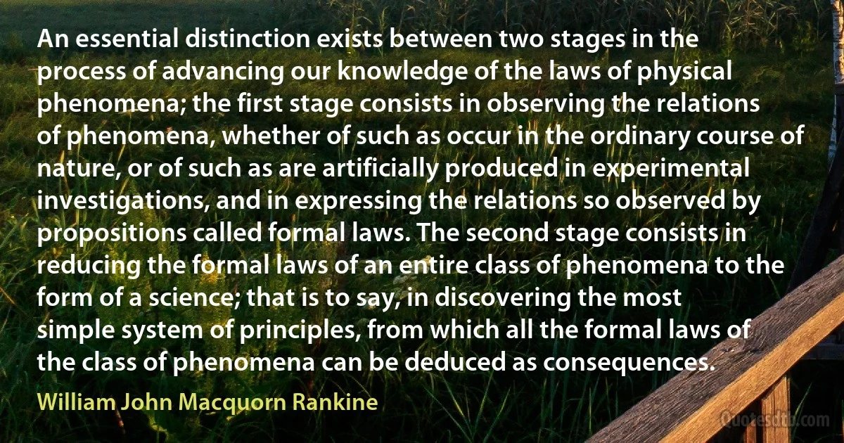 An essential distinction exists between two stages in the process of advancing our knowledge of the laws of physical phenomena; the first stage consists in observing the relations of phenomena, whether of such as occur in the ordinary course of nature, or of such as are artificially produced in experimental investigations, and in expressing the relations so observed by propositions called formal laws. The second stage consists in reducing the formal laws of an entire class of phenomena to the form of a science; that is to say, in discovering the most simple system of principles, from which all the formal laws of the class of phenomena can be deduced as consequences. (William John Macquorn Rankine)