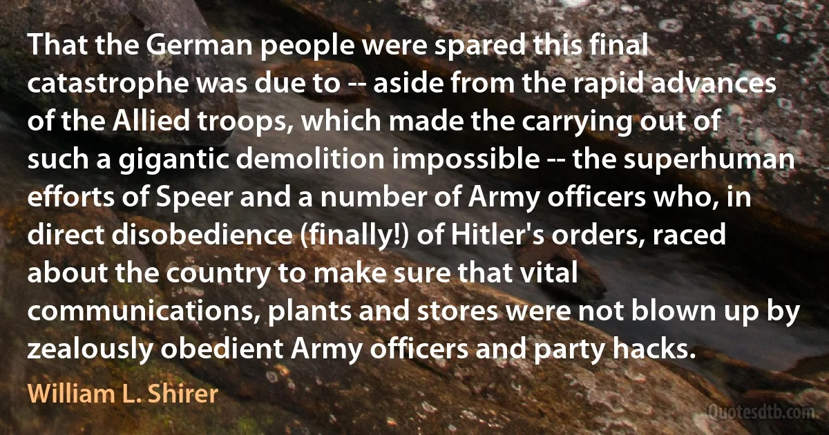 That the German people were spared this final catastrophe was due to -- aside from the rapid advances of the Allied troops, which made the carrying out of such a gigantic demolition impossible -- the superhuman efforts of Speer and a number of Army officers who, in direct disobedience (finally!) of Hitler's orders, raced about the country to make sure that vital communications, plants and stores were not blown up by zealously obedient Army officers and party hacks. (William L. Shirer)