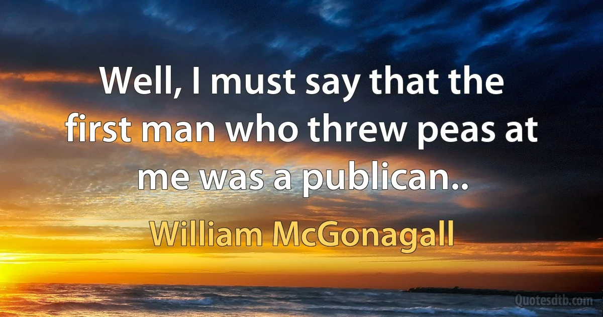 Well, I must say that the first man who threw peas at me was a publican.. (William McGonagall)