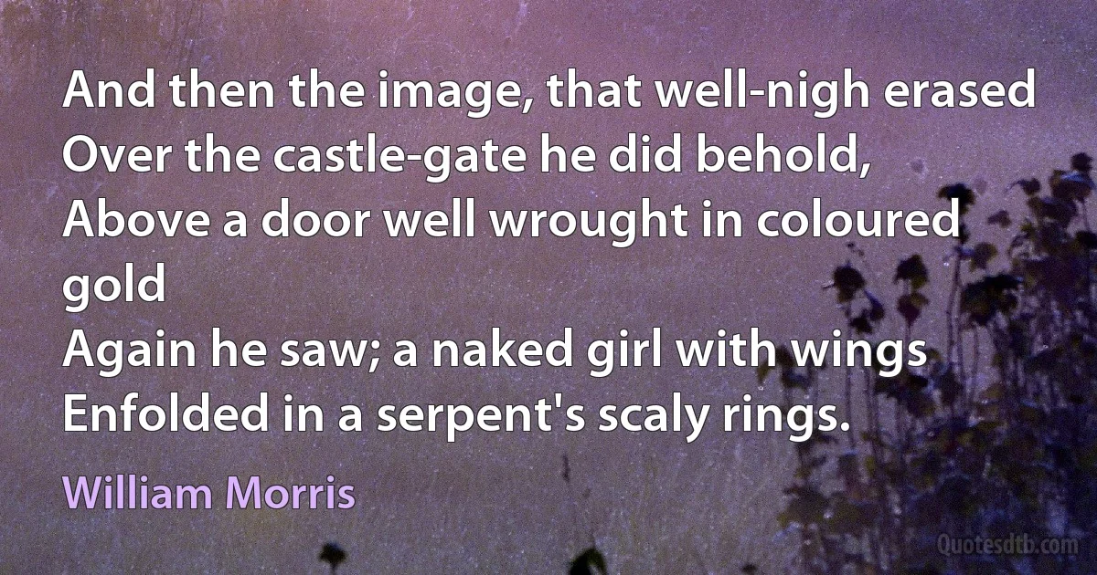 And then the image, that well-nigh erased
Over the castle-gate he did behold,
Above a door well wrought in coloured gold
Again he saw; a naked girl with wings
Enfolded in a serpent's scaly rings. (William Morris)