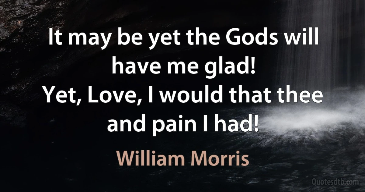 It may be yet the Gods will have me glad!
Yet, Love, I would that thee and pain I had! (William Morris)