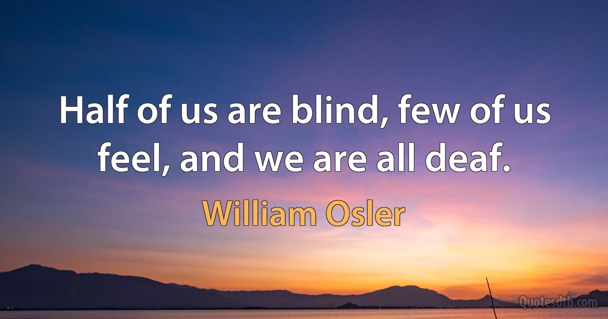 Half of us are blind, few of us feel, and we are all deaf. (William Osler)