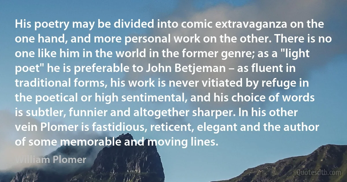 His poetry may be divided into comic extravaganza on the one hand, and more personal work on the other. There is no one like him in the world in the former genre; as a "light poet" he is preferable to John Betjeman – as fluent in traditional forms, his work is never vitiated by refuge in the poetical or high sentimental, and his choice of words is subtler, funnier and altogether sharper. In his other vein Plomer is fastidious, reticent, elegant and the author of some memorable and moving lines. (William Plomer)